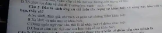 u ann, video clip về bất nạt học đường trên mạng xã hột.
D.Tổ chức tọa đàm về chủ đề Trường học xanh - sach-dep.
2: Đâu là cách ứng xử thể hiện tôn trọng sự khác biệt và sống hài hòa với c
bạn, thầy cô?
A.So sánh đánh giá, chi trích và phản xét những điểm khác biệt.
B.Xa lánh và mia mai sự khác biệt.
C.Dùng ngôn ngữ cục cần, thô lô để nhân xét về điểm khác biêt.
D.Chia sè cảm xúc tích cực của bản thân về sự khác biệt.
góp ý kiến về điểm yếu của minh là