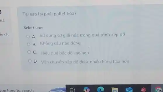 íu câu
Tại sao lại phải pallet hóa?
Select one:
A. Sử dụng cơ giới hóa trong quá trình xếp dõ
B. Không câu nào đúng
C. Hiêu quả bốc dô cao hơn
D. Vận chuyến xếp dõ được nhiều hàng hóa hơn