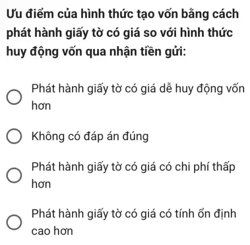 Ưu điểm của hình thức tạo vốn bằng cách
phát hành giấy tờ có giá so với hình thức
huy động vốn qua nhận tiền gửi:
Phát hành giấy tờ có giá dễ huy động vốn
hơn
Không có đáp án đúng
Phát hành giấy tờ có giá có chi phí thấp
hơn
Phát hành giấy tờ có giá có tính ổn định