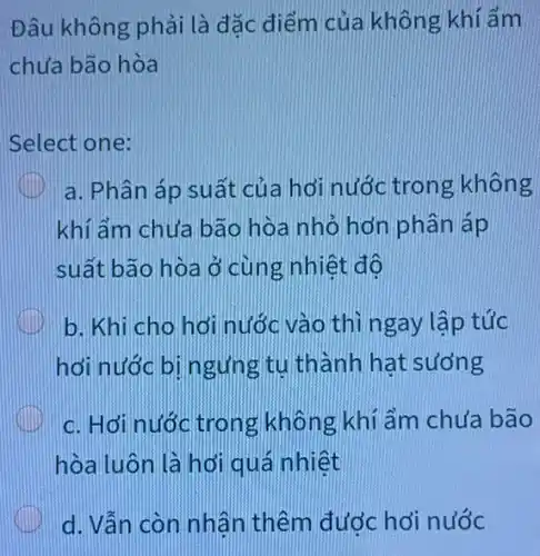 Đâu không phải là đǎc điểm của không khí ẩm
chưa bão hòa
Select one:
a. Phân áp suất của hơi nước trong không
khi ẩm chưa bão hòa nhỏ hơn phân áp
suất bão hòa ở cùng nhiệt độ
b. Khi cho hơi nước vào thì ngay lập tức
hơi nước bị ngưng tu thành hat sương
c. Hới nước trong không khí ẩm chưa bão
hòa luôn là hơi quá nhiệt
d. Vẫn còn nhận thêm đước hơi nước