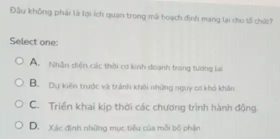 Đâu không phải là lợi ích quan trọng mà hoạch định mang lại cho tố chức?
Select one:
A. Nhận diện các thời cơ kinh doanh trong tương lai
B. Dự kiến trước và tránh khỏi những nguy cơ khó khǎn
C. Triển khai kịp thời các chương trình hành động.
D. Xác đinh những mục tiêu của mỗi bộ phân