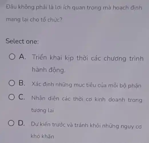 Đâu không phải là lợi ích quan trọng mà hoạch đính
mang lại cho tổ chức?
Select one:
A. Triển khai kịp thời các chương trình
hành động.
B. Xác định những mục tiêu của mỗi bộ phận
C. Nhân diện các thời cơ kinh doanh trong
tương lai
D. Dự kiến trước và tránh khỏi những nguy cơ