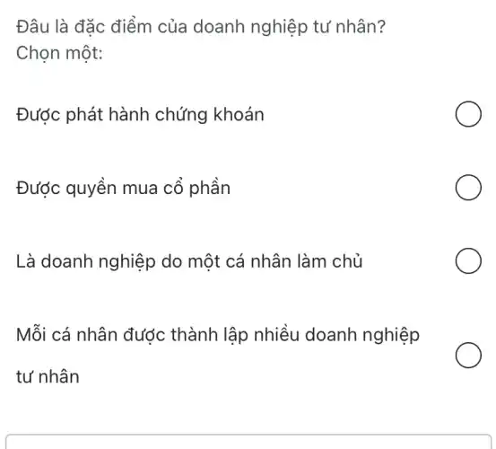 Đâu là đặc điểm của doanh nghiệp tư nhân?
Chọn một:
Được phát hành chứng khoán
Được quyền mua cổ phần
Là doanh nghiệp do một cá nhân làm chủ
Mỗi cá nhân được thành lập nhiều doanh nghiệp
tư nhân