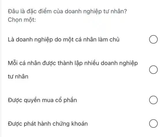 Đâu là đặc điểm của doanh nghiệp tư nhân?
Chọn một:
Là doanh nghiệp do một cá nhân làm chủ
Mỗi cá nhân được thành lập nhiều doanh nghiệp
tư nhân
Được quyền mua cổ phần
Được phát hành chứng khoán