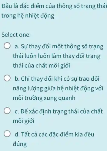 Đâu là đặc điểm của thông số trạng thái
trong hệ nhiệt động
Select one:
a. Su'thay đổi một thông số trang
thái luôn luôn làm thay đổi trạng
thái của chất môi giới
b. Chỉ thay đổi khi có sử trao đổi
nǎng lượng giữa hệ nhiệt động với
môi trường xung quanh
c. Để xác định trạng thái của chất
môi giới
d. Tất cả các đặc điểm kia đều