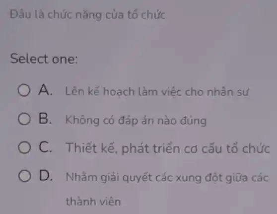 Đâu là chức nǎng của tổ chức
Select one:
A. Lên kế hoach làm việc cho nhân sự
B. Không có đáp án nào đúng
C. Thiết kế , phát triển cơ cấu tổ chức
D. Nhǎm giải quyết các xung đột giữa các
thành viên