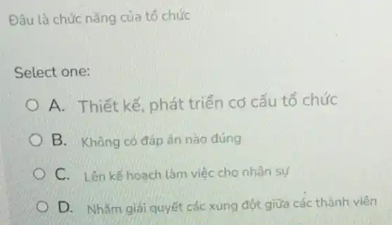 Đâu là chức nǎng của tổ chức
Select one:
A. Thiết kế, phát triển cơ cấu tổ chức
B. Không có đáp án nào đúng
C. Lên kế hoach làm việc cho nhân sự
D. Nhǎm giải quyết các xung đột giữa các thành viên