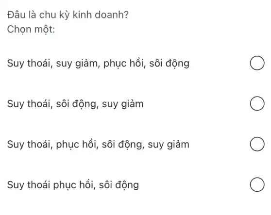 Đâu là chu kỳ kinh doanh?
Chọn một:
Suy thoái, suy giảm, phục hồi , sôi động
Suy thoái, sôi động, suy giảm
Suy thoái, phục hồi, sôi động , suy giảm
Suy thoái phục hồi, sôi động