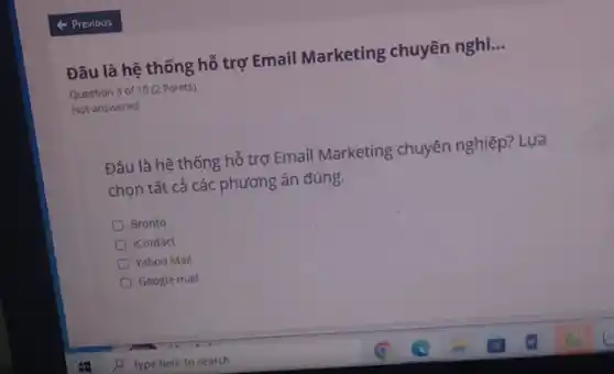 Đâu là hệ thống hỗ trợ Email Marketing chuyên nghi. __
Question 3 of 10 (2 Points)
Not answered
Đâu là hệ thống hỗ trợ Email Marketing chuyên nghiệp? Lựa
chọn tất cả các phương án đúng.
Bronto
icontact
Yahoo Mail
Google mail