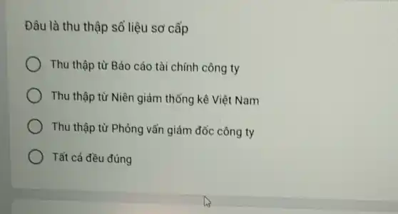 Đâu là thu thập số liệu sơ cấp
Thu thập từ Báo cáo tài chính công ty
Thu thập từ Niên giám thổng kê Việt Nam
Thu thập từ Phỏng vấn giám đổc công ty
Tất cả đều đúng