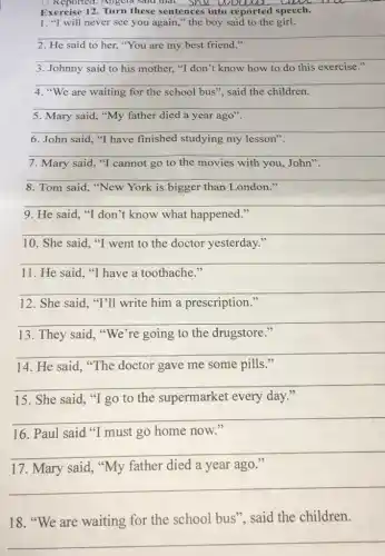 U Reported: Angela salu that __ live
Exercise Turn these sentences into reported speech.
1. "I will never see you again,"the boy said to the girl.
__
2. He said to her.
__
3. Johnny said to his mother. "I don't know how to do this exercise
__
4. "We are waiting for the school bus"said the children.
__
5. Mary said, "My father died a year ago".
__
6. John said, "T have finished studying my lesson"
__
7. Mary said, "T cannot go to the movies with you, John"
__
because
8. Tom said, "New York is bigger than London
__
9. He said, "I don't know what happened."
__
10. She said, "T went to the doctor yesterday."
__
11. He said, "T have a toothache."
__
12. She said, "T'll write him a prescription."
__
13. They said, "We're going to the drugstore."
__
14. He said, "The doctor gave me some pills."
__
15. She said, "I go to the supermarket every day."
__
16. Paul said "I must go home now."
__
17. Mary said, "My father died a year ago."
__
__