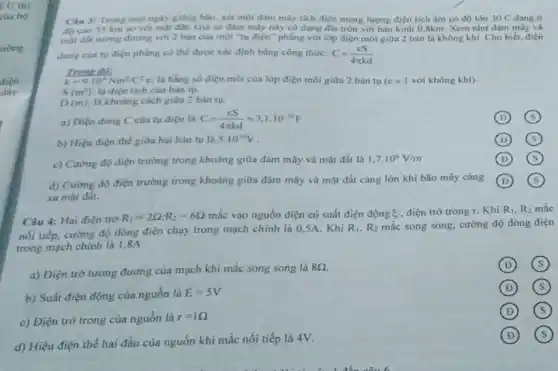 U thi
của bộ
điện
đáy
Cau 3: Trong mot ngày giống bão, xét một đám mây tích điện mang lượng điện tích âm có độ lớn 30C dang ở
độ cao 35 km so với mặt đất. Giá sử đám mấy này có dạng đia tròn với bán kính 0,8km Xem như đám mây và
một đất tương dương với 2 bàn của một "tụ điện" phẳng với lớp điện môi giữa 2 bán là không khí. Cho biết.diện
dung cua tu dien phẳng có thể được xác định bằng công thức: C=(ES)/(4pi kd)
Trong đó:
k=9.10^9Nm^2/C^2 e: là hằng số điện môi của lớp điện môi giữa 2 bản tu(c )với không khí).
S(m^2) là điện tích của bàn tụ.
D(m) là khoảng cách giữa 2 bàn tu.
a) Diện dung C của tụ điện là C=(ES)/(4pi kd)approx 3,1cdot 10^-10F
D
b) Hiệu điện thế giữa hai bản tụ là
5.10^10V
(D) square 
c) Cường độ điện trường trong khoảng giữa đám mây và mặt đất là
1,7.10^6V/m
D square 
d) Cường độ điện trường trong khoảng giữa đám mây và mặt đất càng lớn khi bão mây càng
xa mặt đât.
D
Câu 4: Hai điện trở
R_(1)=2Omega ;R_(2)=6Omega  mắc vào nguồn điện có suất điện động s điện trở trong r. Khi R_(1),R_(2) mắc
nối tiếp, cường độ dòng điện chạy trong mạch chính là 05A. Khi
R_(1),R_(2) mắc song song, cường độ dòng điện
trong mạch chính là 1,8A
a) Điện trở tương đương của mạch khi mắc song song là
8Omega 
D
b) Suất điện động của nguồn là
E=5V
D
c) Điện trở trong của nguồn là
r=1Omega 
D
d) Hiệu điện thế hai đầu của nguồn khi mắc nối tiếp là 4V.
(s) D