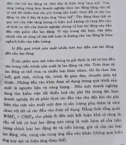 đầu vào (cả lao động và vốn) đây là hiệu ứng "quy mô". Việc
tǎng lương cũng làm doanh nghiệp thay lao động bằng vốn để
có thể tối thiểu hoá chi phí trong sản xuất; thay đổi cơ cấu lao
động và vốn ở đây là hiệu ứng "thay thế". Tác động thay thế và
quy mô của việc tǎng lương có hiệu quả không rõ ràng đến cầu
về dịch vụ vốn của doanh nghiệp nhưng cả hai tác động này dẫn
đến việc giảm cấu lao động. Vì vậy trong dài hạn, việc điều
chỉnh vốn sẽ củng cố cho kết luận là đường cấu lao động là hàm
nghịch biến của tiền lương.
b) Khi quá trình sản xuất nhiều hơn hai đầu vào tác động
đến cầu lao động
Ở các phần xem xét trên chúng ta giả định là chi có hai đầu
vào trong tiến trình sản xuất là lao động và vốn. Trên thực tế,
lao động có thể chia ra nhiều loại khác nhau, thí dụ theo lúa
tuổi, giới tính, chủng tộc, trình độ giáo dục, chuyên môn kỹ
thuật...Những đầu vào khác được sử dụng trong quá trình sản
xuất là nguyên liệu và nǎng lượng __ Nếu một doanh nghiệp
đang tìm kiếm việc tối thiểu hoá chi phí thì trong dài hạn
doanh nghiệp đó sẽ phải thuê các đầu vào cho đến khi chi phí
biên cho việc sản xuất một đơn vị sản lượng phụ thêm là như
nhau với tất cả các đầu vào được sử dụng. Đẳng thức tổng quát
W/MP_(L)=C/MP_(K) cho phép đi đến một kết luận khá rõ ràng là
cầu về bất cứ loại lao động nào cũng là một hàm số của tiền
lương chính loại lao động đó và tiền lương, giá cả của các loại