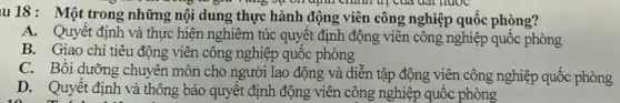 u18: Một trong những nội dung thực hành động viên công nghiệp quốc phòng?
chính dị của đạt nước
A. Quyết định và thực hiện nghiêm túc quyết định động viên công nghiệp quốc phòng
B. Giao chi tiêu động viên công nghiệp quốc phòng
C. Bồi dưỡng chuyên môn cho người lao động và diễn tập động viên công nghiệp quốc phòng
D. Quyết định và thông báo quyết định động viên công nghiệp quốc phòng