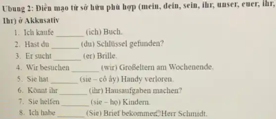 Ubung 2: Điền mạo từ sở hữu phù hợp (mein, dein, sein , ihr, unser, euer, ihr,
Ihr) Ở Akkusativ
1. Ich kaufe __ (ich) Buch.
2. Hast du __ (du) Schlüssel gefunden?
3. Er sucht __ (er) Brille.
4. Wir besuchen __ (wir) GroBeltern am Wochenende.
5. Sie hat __ (sie - cô ấy) Handy verloren
6. Konnt ihr __ (ihr) Hausaufgaben machen?
7. Sie helfen __ (sie-ho) Kindern.
8. Ich habe __ (Sie) Brief bekommers. Herr Schmidt.