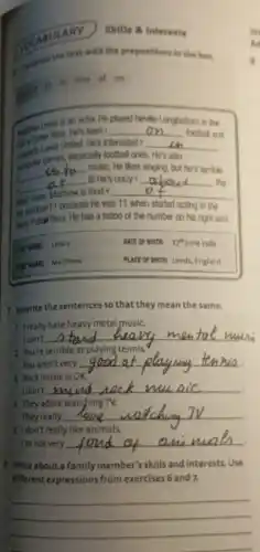 ULARY
Skills 8 interests
Compute the text with the prepositions in the how.
at in into of on
actor. He played Neville Langbottom in the
__ football and
Lands United. He's interested ? __ in
__
music. He likes singing.but he's terrible
games, especially football ones . He's also
it! He's crazy about	. the __
sand Casis, Monhew is food . __
number
because he was 11 when started acting
Mary Pottal films. He has a tattoo of the number on his right arm.
DATE OF BIRTHE 27" June 1989
PLACE OF BORTHE Leeds England
Rewrite the sentences so that they mean the same.
1 Ireally hate heavy metal music.
I can't __
2 you're terrible at playing tennis.
You aren't very
__
1. Rock music is OK.
I don't __
They adore watching
They really
__
I Idon't really like animals.
I'm not very __
1. Write about a family member's skills and interests. Use
different expressions from exercises 6 and 7.
__