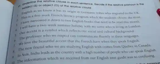 underlines) of object (O) of the relative clause.
the relative clause in each sentence Decide if the relative pronoun is the
1. English as we know it has its origin in Germanic tribes who migrated to the UK.
is a five-week French literacy program which the students choose the most.
2 Ihave narrowed it down to two English books that need to be read this month.
4.
I will have a two-week summer holiday with my sister who is living in London.
5.
Our accent is a symbol which reflects our social and cultural background.
6. The professor who we respect can communica te fluently in three languages.
7. We love the beautiful accent that the French have when they speak English.
8. The new friend who we are studying English with comes from Quebec in Canada.
9. In Asia,India leads as the country with a high number of people who can speak English.
10.The information which we received from our English tour guide was so confusing.