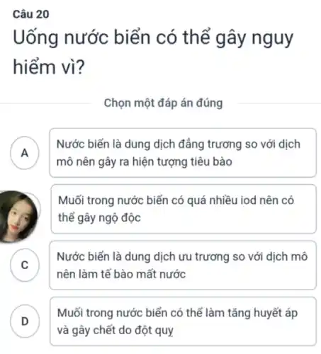 Uống nước biển có thể gây nguy
hiểm vì?
Chọn một đáp án đúng
A
Nước biển là dung dịch đảng trương so với dịch
mô nên gây ra hiện tượng tiêu bào
Muối trong nước biển có quá nhiều iod nên có
thể gây ngộ độc
C
Nước biển là dung dịch ưu trương so với dịch mô
v
nên làm tế bào mất nước
D
Muối trong nước biển có thể làm tǎng huyết áp