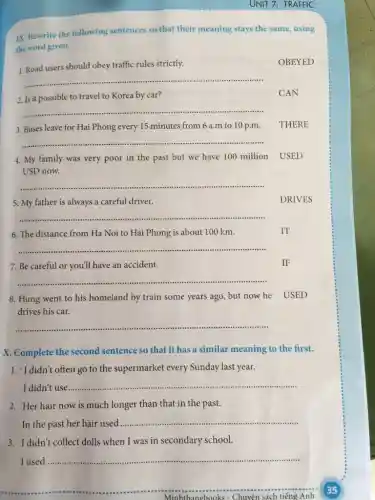 UNIT 7: TRAFFIC
IX. Rewrite the following sentences so that their meaning stays the same using
the word given.
1. Road users should obey traffic rules strictly.
OBEYED
__
2. Is it possible to travel to Korea by car?
__
3. Buses leave for Hai Phong every 15 minutes from 6 a m to 10 p.m.
THERE
__
4. My family was very poor in the past but we have 100 million USED
USD now.
__ ......
5. My father is always a careful driver.
__ ......................................................................
6. The distance from Ha Noi to Hai Phong is about 100 km.
__
7. Be careful or you'll have an accident.
__
8. Hung went to his homeland by train some years ago, but now he USED
drives his car.
__
X. Complete the second sentence so that it has a similar meaning to the first.
1. "I didn't often go to the supermarket every Sunday last year.
I didn't use
__
2. Her hair now is much longer than that in the past.
In the past her hair used
__ ......................................................................
3. I didn't collect dolls when I was in secondary school.
I used __
__
Anh