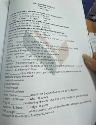 UNIT
PRACTICE ENGLIS
MBSK3 BG17
campus B. Scenery Grocery D academy
word which has different sound in the
the the word which has a
B. Quesk B
C man D.read
Translate C.
B. Fluency C. Accent contistress pattern from the others.
Anguages best answer Speaker
D official
hoose the best answer to answer to comp. imitate
They cow B. Know C. Knew D. would know __
some English.
chould understand our conversation if they lowing sentences.
and important part of your cultural identity to
keep your
__
-A.in speaking English.
accent
B. Skill C. vocabularyD. language
to use a __
dictionary less and switching to a monolingual one can help
STringtop translating in your head when you are speaking or
abi-monthly B. Bilingual Biannual D. bicentenary
4if I had more time
__ a Business English course.
a.take
B. Took C. will take D. would take
5Much __ comes through body language and gesture.
aspeech
B. Communication C. Talk D. exchange
?
6.Are you someone who can read and write well in English but cannot speak __
a.fluency
B. a fluency C Fluent
D. fluently
7.In a __
class, this is a great opportunity to learn about different customs and
traditions around the world.
amulti-dimensional
B. multinational
C. multilingual
D. multi-disciplinary
8.The children __
attend that English school receive good education.
a.which B.W Whose
C
Who D. whom
9.Try to __
the meaning of words rather than going straight for your dictionary.
adecide B. Except
C. Judge D.guess
10.If you get __
when speaking, take two deep breaths before you say something.
a.pleased B.
Unwilling C
Annoyed D. Nervous