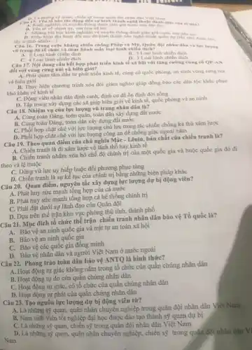 u
quan, chiến sợ trong quân đội nhân dân Viẹt Nam
Câu Kinh nghiệm và truyền thông đánh gije giữ nước của dân tộc
B. Yeu to ve chinh tri.vân hóa xã hội
C. Nhong bai hoc kinh nghiệm và truyền thống đánh giặc gia nước của dân tộc
D. Dieu kiện địa hình đối núi đã hình thành nên nghệ thuật quân sự (lay nhó đành lớn.
lấy ít địch nhiều...) __
Câu 16. Trong cuộc kháng chiến chống Pháp và Mẹ, Quân đội nhân dân và lực lượng
vũ trang đã tổ chức và thực hành mấy loại hình chiến dịch?
A. 6 Loại hình chiến dịch
C. 4 Loại hình chiến dịch
B. 5 Loại hình chiến dịch
D. 3 Loại hình chiến dịch
Câu 17. Nội dung cần kết hợp phát triển kinh tế xã hội với tǎng cường cùng cổ QP-AN
đối với vùng rừng núi và biên giới?
A. Phải quan tâm đầu tư phát triển kinh tế, cùng cố quốc phòng, an ninh vùng rừng núi
và biên giới
B. Thực hiện chương trình xóa đói giảm nghèo giúp đồng bào các dân tộc khắc phục
khó khǎn về kinh tế
C. Động viên nhân dân định canh, định cư để ổn định đời sống
trung xây dựng các xã giáp biên giới về kinh tế, quốc phòng và an ninh
Câu 18. Nhiệm vụ của lực lượng vũ trang nhân dân là?
A. Cùng toàn Đảng, toàn quân, toàn dân xây dựng đất nước
B. Cùng toàn Đảng toàn dân xây dựng đất nước
C. Phối hợp chặt chẽ với lực lượng chủ lực trong tác chiến chống kẻ thù xâm lược
D. Phối hợp chặt chẽ với lực lượng công an để chống giặc ngoại xâm
Câu 19. Theo quan điểm của chủ nghĩa Mác-Lênin, bản chất của chiến tranh là?
A. Chiến tranh là đi xâm lược về lãnh thổ hay kinh tê
B. Chiến tranh nhằm xóa bỏ chế độ chính trị của một quốc gia và buộc quốc gia đó đi
theo và lệ thuộc
C. Dùng vũ lực uy hiếp buộc đối phương phục tùng
D. Chiến tranh là sự kể tục của chính trị bằng những biện pháp khác
Câu 20. Quan điểm,nguyên tắc xây dựng lực lượng dự bị động viên?
A. Phát huy sức mạnh tổng hợp của cả nước
B. Phát huy sức mạnh tổng hợp cả hệ thống chính trị
C. Phải đặt dưới sự lãnh đạo của Quân đội
D. Dựa trên thế trận khu vực phòng thủ tinh, thành phố
Câu 21. Mục đích tổ chức thế trận chiến tranh nhân dân bảo vệ Tổ quốc là?
A. Bảo vệ an ninh quốc gia và trật tự an toàn xã hội
B. Bảo vệ an ninh quốc gia
C. Bảo vệ các quốc gia đồng minh
D. Bảo vệ nhân dân và người Việt Nam ở nước ngoài
Câu 22. Phong trào toàn dân bảo vệ ANTQ là hình thức?
A. Hoạt động tự giác không nằm trong tô chức của quần chúng nhân dân
B. Hoạt động tự do của quần chúng nhân dân
C. Hoạt động tự giác, có tổ chức của quần chúng nhân dân
D. Hoạt động tự phát của quần chúng nhân dân
Câu 23. Tạo nguôn lực lượng dự bị động viên từ?
A. Là những sỹ quan, quân nhân chuyên nghiệp trong quân đội nhân dân Việt Nam
B. Nam sinh viên tốt nghiệp đại học được đào tạo thành sỹ quan dự bị
C. Là những sỹ quan,chiến sỹ trong quân đội nhân dân Việt Nam
D. Là những sỹ quan,quân nhân chuyên nghiệp , chiến sỹ trong quân đội nhân dân Vì
Nam