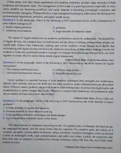 Urban areas, with their dense populations and bustling industries, produce large amounts of both
residential and industrial waste. The management of this waste is a growing concern, especially in cities
where landfills are becoming overfilled, and waste disposal is becoming increasingly expensive and
environmentally damaging Without effective waste management strategies, urban areas risk facing severe
environmental degradation,pollution, and public health issues.
Question 4. In the paragraph, which of the following is NOT mentioned as one of the consequences of
poor rubbish management?
A. health-related problems
B. pollution
C. worsened environments
D. large amounts of industrial waste
The impact of digital distractions on academic performance cannot be understated. The availability
of digital devices, the constant buzz of notifications and the allure of endless entertainment options can
significantly detract from homework, reading, and overall academic focus Studies have shown that
multitasking with digital devices can lead to the shallower processing of information, making it harder for
students to retain and understand complex concepts To mitigate these effects parents and teens can work
together to create effective study habits amidst dig tal distractions.
(Adapted from hitps (Iclearforkacademy.com/)
Question 5. In the paragraph, which of the following is NOT mentioned as one of the factors for digital
distractions?
A. The constant notification buzz
B. Effective study habits
C. Unlimited entertainment choices
D. Available digital de ices
Career guidance is essential because it helps students understand their strengths and weaknesses,
identify their interests, and provide them with the tools needed to make informed decisions about their
future. Effective career guidance can prevent students from making hasty decisi ons that might lead to job
dissatisfaction or career changes later in life Moreover, it ensures that students are well-prepared to enter
the job market and succeed in their chosen fields
(Adapted from https://hown.cialfo.co/)
Question 6. In the paragraph, which of the following is NOT mentioned as one of the benefits of career
guidance?
A. It helps students recognise their passions.
B. It assists students in future decis ion-making.
C. It lets students know their advantages and disadvantages.
D. It gives students a successful career in the future.
The culture around us influences everything we do.On a global scale it influences the food we eat,
the languages we speak and the social norms that are expected.On a smaller scale, the culture of a
company can speak volumes about its miss ion, values, and ideals A positive workplace culture is one that
is built on meaningful work, open communication , and noble core values Luckily for employers who
have one, once an employee is embraced by a strong workplace culture like this, they don't have many
reasons to leave.
(Adapted from https://www workhuman.com/)