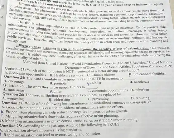 Urbanizatior the numbered blathc ! of the read mark the letter A, B, C or D on your answer of the numbered b k themury, although it quickly faded away.sheet to indicate the option
(chury, although it quickly faded away.
to urbarbanization refers numbered blanks
facilities. and She his phenomenon neess through which cities grow and expand as more
public services.
more populated. thecare services. v is driven by various factors, including economic
The rise in urban populations can lead to both positive and negative outcomes. On the positive side.
transformations in infrastructure
improvements in living standards and provides better access to services and amenities. However. rapid urban
can stimulate economic development, innovation. and cultural exchange. It often brings
public services. These challenges can impact the quality of life in urban areas and require careful planning and
management.
creating sustainable infrastructure managing resources efficiently, and ensuring equitable access to services for
urban planning is crucial to mitigating the negative effects of urbanization. This includes
all residents. By addressing these challenges, cities can harness the benefits of urbanization while improving the
overall quality of urban life.
[Adapted from United Nations "World Urbanization Prospects:The 2018 Revision."United Nations
Department of Economic and Social Affairs. Population Division, 2019]
Question 23: Which of the following is NOT mentioned as a factor driving urbanization?
A. Economic opportunities B Healthcare services C. Climate change
D. Educational facilities
Question 24: The word stimulate in paragraph 2 is OPPOSITE in meaning to __
A. encourage
B. promote
Question 25: The word they in paragraph 1 refers to __
C. hinder
D. accelerate
A. rural areas
B. cities
C. economic opportunities D . suburban
Question 26: The word mitigating in paragraph 3 could best be replaced by __
A. worsening
B. addressing
C. preventing
D. reducing
Question 27: Which of the following best paraphrases the underlined sentence in paragraph 3?
A. Good urban planning is essential to address urbanization's adverse effects.
P. Proper urban planning can help reduce the negative impacts of urban growth.
C. Mitigating urbanization s drawbacks requires effective urban planning.
D. Managing urbanization's negative consequences relies on strategic urban planning.
Question 28: According to the passage, which of the following is TRUE?
4. Urbanization always improves living stardards.
3. Rapid urbanization can lead to overcrowding and pollution.