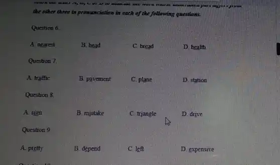 are use in
the other three in pronunciation in each of the following questions.
Question 6
A. nearest
B. head
C. bread
D. health
Question 7.
A. traffic
B. pavement
C. plane
D. station
Question 8.
A. sign
B. mistake
C. triangle
D. drive
Question 9
A. pretty
B. depend
C. left
D. expensive