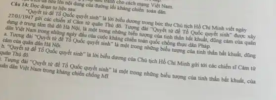 ưuu vanh cho cách mạng Việt Nam.
run neu lên nội dung của đường lối kháng chiến toàn dân.
Câu 14: Đọc đoạn tư liệu sau:
"Quyết tử để Tổ Quốc quyết sinh" là lời biểu dương trong bức thư Chủ tịch Hồ Chí Minh viết ngảy
27/01/1947 gửi các chiến sĩ Cảm từ quân Thủ đô. Tượng đài "Quyết tử để Tổ Quốc quyết sinh" được xây
dựng ở trung tâm thủ đô Hà Nội,là một trong những biểu tượng của tinh thần bất khuất, dũng cảm của quân
dân Việt Nam trong những ngày đầu của cuộc kháng chiến toàn quốc chống thực dân Pháp.
a. Tượng đài "Quyết từ để Tổ Quốc quyết sinh" là một trong tinh thần bất khuất,dũng
cảm của quân dân Hà Nội.
b. "Quyết từ để Tổ Quốc quyết sinh ' là lời biểu dương của Chủ tịch Hồ Chí Minh gửi tới các chiến sĩ Cảm tử
quân Thủ đô.
: Tượng đài *Quyết từ để Tổ Quốc quyết sinh * là một trong những biểu tượng của tinh thần bất khuất, của
uân dân Việt Nam trong kháng chiến chống Mĩ.