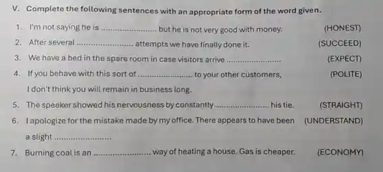 V. Complete the following sentences with an appropriate form of the word given.
1. I'm not saying he is __ but he is not very good with money.
2. After several __ attempts we have finally done it.
3. We have a bed in the spare room in case visitors arrive __	(EXPECT)
4. If you behave with this sort of __ to your other customers,	(POLITE)
I don't think you will remain in business long.
5. The speaker showed his nervousness by constantly __ his tie	(STRAIGHT)
6. Iapologize for the mistake made by my office. There appears to have been (UNDERSTAND)
slight __
7. Burning coal is an __ way of heating a house. Gas is cheaper. (ECONOMY)