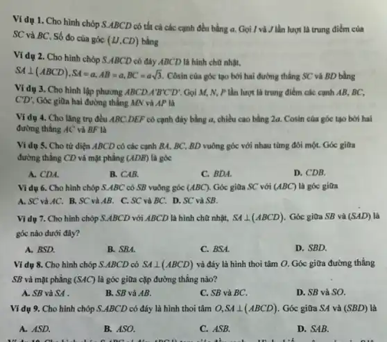 Ví dụ 1. Cho hình chóp S.ABCD có tất cả các cạnh đều bằng a.Gọi I và J lần lượt là trung điểm của
SC và BC. Số đo của góc
(IJ,CD) bằng
Ví dụ 2. Cho hình chóp S.ABCD có đáy ABCD là hình chữ nhật,
SAbot (ABCD),SA=a,AB=a,BC=asqrt (3).
Côsin cùa góc tạo bởi hai đường thẳng SC và BD bằng
Ví dụ 3. Cho hình lập phương ABCD A'B'C'D' Gọi M, N, P lần lượt là trung điểm các cạnh AB,BC.
C'D' Góc giữa hai đường thẳng MN và AP là
Ví dụ 4. Cho lǎng trụ đều ABC DEF có cạnh đáy bằng a, chiều cao bằng 2a. Cosin của góc tạo bởi hai
đường thẳng AC và BF là
Ví dụ 5. Cho tử diện ABCD có các cạnh BA, BC,BD vuông góc với nhau từng đôi một.Góc giữa
đường thẳng CD và mặt phẳng (ADB) là góc
A. CDA.
B. CAB.
C. BDA.
D. CDB.
Ví dụ 6. Cho hình chóp S.ABC có SB vuông góc (ABC) Góc giữa SC với (ABC) là góc giữa
A. SC và AC.B. SC và AB.C. SC và BC.D. SC và SB.
Ví dụ 7. Cho hình chóp S.ABCD với ABCD là hình chữ nhật, SAbot (ABCD) Góc giữa SB và (SAD) là
góc nào dưới đây?
A. BSD.
B. SBA.
C. BSA.
D. SBD.
Ví dụ 8. Cho hình chóp S.ABCD có SAbot (ABCD) và đáy là hình thoi tâm O. Góc giữa đường thẳng
SB và mặt phẳng (SAC) là góc giữa cặp đường thẳng nào?
A. SB và SA
B. SB và AB.
C. SB và BC.
D. SB và SO.
Ví dụ 9. Cho hình chóp S.ABCD có đáy là hình thoi tâm O,SAbot (ABCD) . Góc giữa SA và (SBD) là
A. ASD.
B. ASO.
C. ASB.
D. SAB.