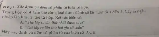 Ví dụ 1. Xác định và đếm số phần tử biến cố hợp.
Trong hộp có 4 tấm thẻ cùng loại được đánh số lần lượt từ 1 đến 4. Lấy ra ngẫu
nhiên lần lượt 2 thẻ từ hộp. Xét các biến cố:
A: "Thẻ lấy ra lần thứ nhất được số lẻ"
B: "Thẻ lấy ra lần thứ hai ghi số chẵn"
Hãy xác định và đếm số phần tử của biến cố Acup B