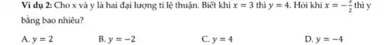 Ví dụ 2: Cho x và y là hai đại lượng tỉ lệ thuận. Biết khi x=3 thì y=4 . Hỏi khi x=-(3)/(2) thì y
bằng bao nhiêu?
A. y=2
B. y=-2
C. y=4
D. y=-4