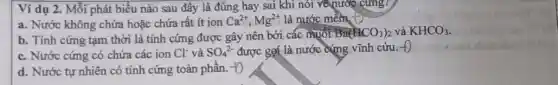 Ví dụ 2. Mỗi phát biểu nào sau đây là đúng hay sai khi nói về nước cưng?
a. Nước không chứa hoặc chứa rất ít ion Ca^2+,Mg^2+ là nước mềm. Đ
b. Tính cứng tạm thời là tính cứng được gây nên bởi các muol
Ba(ACO_(3))_(2) và KHCO_(3)
c. Nước cứng có chứa các ion Cl^- và SO_(4)^2- được gợi là nước cứng vĩnh cứu. to
d. Nước tự nhiên có tính cứng toàn phần. +O