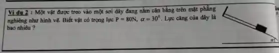 Ví dụ 2 : Một vật được treo vào một sơi dây đang nằm cân bằng trên mặt phẳng
nghiêng như hình vẽ.Biết vật có trọng lực P=80N,alpha =30^circ  . Lực cǎng của dây là
bao nhiêu?