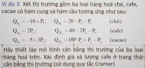 Ví dụ 3. Xét thị trường gồm ba loại hàng hoá chè, cafe,
cacao có hàm cung và hàm cầu tương ứng như sau:
Q_(S_(1))=-10+P_(1); Q_(D_(1))=20-P_(1)-P_(3)
Q_(S_(2))=2P_(2); Q_(D_(2))=40-2P_(2)-P_(3)
Q_(S_(3))=-5+3P_(3); Q_(D_(3))=1@UNDP_(1)+P_(2)-P_(3)
(chè)
(cafe)
(cacao)
Hãy thiết lập mô hình cân bằng thị trường của ba loai
%hàng hoá trên. Xác định giá và lượng cafe ở trạng thái
cân bằng thị trường (sử dụng quy tắc Cramer)