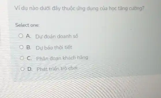 Ví dụ nào dưới đây thuộc ứng dụng của học tǎng cường?
Select one:
A. Dư đoán doanh số
B. Dự báo thời tiết
C. Phân đoạn khách hàng
D. Phát triển trò chơi