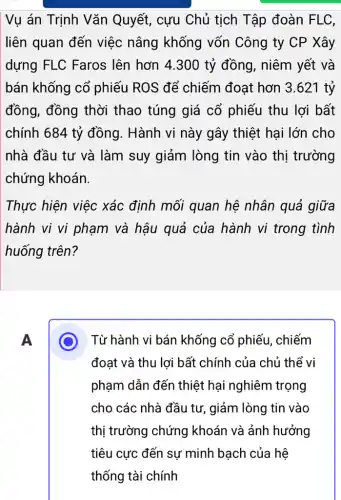 Vụ án Trịnh Vǎn Quyết, cựu Chủ tịch Tập đoàn FLC.
liên quan đến việc nâng khống vốn Công ty CP Xây
dựng FLC Faros lên hơn 4.300 tỷ đồng, niêm yết và
bán khống cổ phiếu ROS để chiếm đoạt hơn 3 .621 tỷ
đồng, đồng thời thao túng giá cổ phiếu thu lợi bất
chính 684 tỷ đồng. Hành vi này gây thiệt hại lớn cho
nhà đầu tư và làm suy giảm lòng tin vào thị trường
chứng khoán.
Thực hiện việc xác định mối quan hệ nhân quả giữa
hành vi vi phạm và hậu quả của hành vi trong tình
huống trên?
A
Từ hành vi bán khống cổ phiếu . chiếm
đoạt và thu lợi bất chính của chủ thể vi
phạm dẫn đến thiệt hại nghiêm trọng
cho các nhà đầu tư, giảm lòng tin vào
thị trường chứng khoán và ảnh hưởng
tiêu cực đến sự minh bạch của hệ