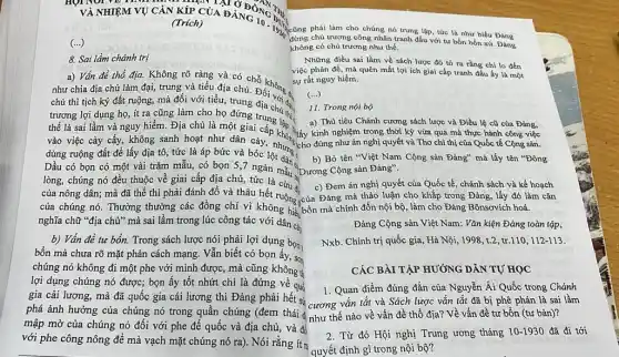 VÀ NHIỆM VỤ CÀN KIP CỦA ĐÀNGN
(Trich)
(...)
8. Sai lầm chánh trị
a) Vấn đề thổ địa. Không rõ ràng và có chỗ kha việc
như chia địa chủ làm đại, trung và tiểu địa chủ. Đ không Sự
chủ thì tịch ký đất ruộng, mà đối với tiểu, trung bối
vào việc cày cấy,không sanh hoạt như dân cày, nhưng c
dùng ruộng đất để lấy địa tô, tức là áp bức và bốc lột dài. b) Bỏ tên "Việt Nam
Dầu có bọn có một vài trǎm mẫu,có bọn S,7 ngàn mẫu
lòng, chúng nó đều thuộc về giai cấp địa chủ, tức là
của chúng nó. Thường thường các đồng chí vì không hiế.
nghĩa chữ "địa chử"mà sai lầm trong lúc công tác với dân cày
b) Vấn đề tư bổn. Trong sách lược nói phải lợi dụng bọn1
bổn mà chưa rõ mặt phản cách mạng.Vẫn biết có bọn ấy, son
chúng nó không đi một phe với mình được, mà cũng không t
lợi dụng chúng nó được; bọn ấy tốt nhứt chi là đứng về quố
gia cải lương, mà đã quốc gia cải lương thì Đảng phải hết sú
phá ảnh hưởng của chúng nó trong quần chúng (đem thái như thế nào về vấn đề thổ địa?Về vấn đề tư bốn (tư bản)?
mập mờ của chúng nó đối với phe đế quốc và địa chủ, và để
với phe công nông để mà vạch mặt chúng nó ra). Nói rằng ít n
(Trich) A DANG 10. Did :ũng phải làm cho chúng nó trung lập, tức là như biểu Đảng
đừng chủ trương công nhân tranh đấu với tư bồn bốn xứ. Đảng
không có chủ trương như thế.
Những điều sai làm về sách lược đó tỏ ra rằng chi lo đến
việc phản đế, mà quên mất lợi ích giai cấp tranh đấu ấy là một
sự rất nguy hiểm.
(...)
11. Trong nội bộ
trương lợi dụng họ,ít ra cũng làm cho họ đứng trung tho hiấy kinh n tiêu Chánh cương sách lược và Điều lệ cũ của Đảng,
thế là sai lầm và nguy hiểm. Địa chủ là một giai kinh nghiệm trong thời kỳ vừa qua mà thực hành công việc
b) Bỏ tên "Việt Nam Cộng sản Đảng" mà lấy tên "Đông
của nông dân; mà đã thế thì phải đánh đổ và thâu hết ruộng của Đảng mà thảo luận cho khắp trong Đảng, lấy đó làm cǎn
c) Đem án nghị quyết của Quốc tế , chánh sách và kế hoạch
bốn mà chinh đốn nội bộ, làm cho Đảng Bônsơvích hoá.
Đảng Cộng sản Việt Nam: Vǎn kiện Đảng toàn tập,
Nxb. Chính trị quốc gia, Hà Nội, 1998 ,t.2,tr.110,112-113.
CÁC BÀI TẬP HƯỚNG DẪN TỰ HỌC
1. Quan điểm đúng đắn của Nguyễn Ái Quốc trong Chánh
* cương vǎn tắt và Sách lược vǎn tắt đã bị phê phán là sai lầm
2. Từ đó Hội nghị Trung ương tháng 10-1930 đã đi tới
quyết định gì trong nội bộ?