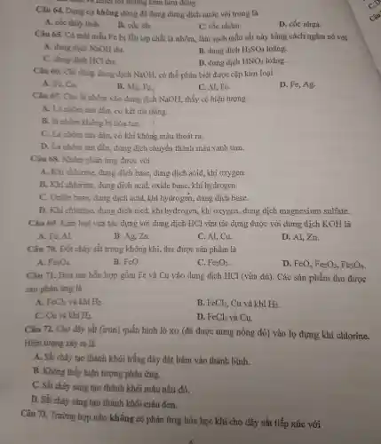 điện và nhiệt tốt những kem l lớn đông.
Câu 64.Dụng cụ không dùng để đựng dur g dịch nước vôi trong là
A. cốc thủy tinh.
B. cốc sắt.
C. cốc nhôm.
D. cốc nhựa.
Câu 65.Có mộ t mẫu Fe bị lẫn tạp chấ it là nhôm,làm sạch mẫu sắt này bằng cách ngân 1 nó với
A. dung dịch NaOH dur.
B. dung dịch H_(2)SO_(4) loãng.
C. dung dịch HCl dur.
D. dung dịch HNO_(3) loãng.
Câu 66 . Chi dùng dung dịch Na OH, có thể phân biệt được cặp kim loại
A Fe,Cu.
B. Mg Fe.
D. Fe Ag.
C. AI, Fe.
Câu 67.Cho ) lá nhôm vào dung dịch NaOH.thấy có hiện tượng
A.Là nhô m tan dần,. có kết tủa trắng.
B.lá nhôm không bị hòa tan.
C. Lá nhôm tan dần, có khí không màu thoát ra.
D. Là nhôm tan dần.dung dịch chuyển thành màu xanh lam.
Câu 68.. Nhôm phản ứng được với
A. Khi chlorine dung dịch base , dung dịch acid,kh oxygen.
B. Kh i chlorine.dung dịch acid,oxide base,khí hydr ogen.
C.Oxide base.dung dịch acid,khi hy drogen.dung dich base.
D. Khi chlorine , dung dịch aicd kh i hydrogen , khi oxyger dung dịc h magnesium sulfate.
Câu 69.Kim loai vừa tác dụng với dung dịch HCl vừa tác dụng được với dung dich KOH là
A. Fe Al
B. Ag, Zn.
C. Al,Cu.
D. Al.Zn.
Câu 70.Đốt cháy sắt trong không khí. thu được sản phẩm là
A. Fe_(3)O_(4)
B. FeO.
C. Fe_(2)O_(3)
D. FeO. Fe_(2)O_(3),Fe_(3)O_(4)
Câu 71.. Hoà tan hỗn hợp gồm Fe và Cu vào dung dịch HCl (vừa đủ). Các sản phẩm thu được
sau phản ứng là
A. FeCl_(2) và khí H_(2)
B. FeCl_(2) , Cu và khí H_(2)
C.Cu và khí H_(2)
D. FeCl_(2) và Cu.
Câu 72.Cho dây sắt (iron)quấn hình lò xo (đã được nung nóng đỏ)vào lo đựng khí chlorine.
Hiện tượng xảy ra là
A . Sắt cháy tạo thành khói trắng dày đặt bám vào thành bình.
B . Không thấy hiện tương phản ứng.
C.Sắt cháy sáng tạo thành khói màu nâu đỏ.
D. Sắt cháy sáng tạo thành khói màu đen.
Câu 73.. Trường hợp nào không có phản ứng hóa học khi cho dây sắt tiếp xúc với