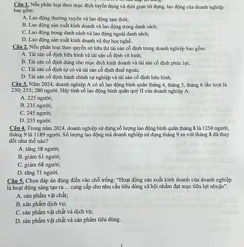 "v am non yao uap un dung.
Câu I. Nếu phân loại theo mục đích tuyền dụng và thời gian sử dụng, lao động của doanh nghiệp
bao gồm:
A. Lao động thường xuyên và lao động tạm thời;
B. Lao động sản xuất kinh doanh và lao động trong danh sách;
C. Lao động trong danh sách và lao động ngoài danh sách;
D. Lao động sản xuất kinh doanh và thợ học nghề.
Câu 2. Nếu phân loại theo quyền sở hữu thì tài sản cố định trong doanh nghiệp bao gồm:
A. Tài sản cố định hữu hình và tài sản cố định vô hình;
B. Tài sản cố định dùng cho mục đích kinh doanh và tài sản cố định phúc lợi;
C. Tài sản cố định tự có và tài sản cố định thuê ngoài;
D. Tài sản cố định hành chính sự nghiệp và tài sản cố định hữu hình.
Câu 3. Nǎm 2024, doanh nghiệp A có số lao động bình quân tháng 4, tháng 5 , tháng 6 lần lượt là
230; 255; 280 người. Hãy tính số lao động bình quân quý II của doanh nghiệp A:
A. 225 người;
B. 235 người;
C. 245 người;
D. 255 người.
Câu 4. Trong nǎm 2024, doanh nghiệp sử dụng số lượng lao động bình quân tháng 8 là 1250 người,
tháng 9 là 1189 người. Số lượng lao động mà doanh nghiệp sử dụng tháng 9 so với tháng 8 đã thay
đối như thế nào?
A. tǎng 58 người
B. giảm 61 người;
C. giảm 68 người;
D. tǎng 71 người.
Câu 5. Chọn đáp án đúng điền vào chỗ trống: "Hoạt động sản xuất kinh doanh của doanh nghiệp
là hoạt động sáng tạo ra __ cung cấp cho nhu cầu tiêu dùng xã hội nhằm đạt mục tiêu lợi nhuận".
A. sản phẩm vật chất;
B. sản phẩm dịch vụ;
C. sản phẩm vật chất và dịch vụ;
D. sản phẩm vật chất và sản phâm tiêu dùng.