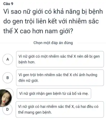 Vì sao nữ giới có khả nǎng bị bệnh
do gen trội liên kết với nhiễm sắc
thể X cao hơn nam giới?
Chọn một đáp án đúng
A
Vì nữ giới có một nhiễm sắc : thể X nên dễ bị gen
bệnh hơn. ".
Vì gen trội trên nhiễm sắc thể X chỉ ảnh hưởng
đến nữ giới.
B
Vì nữ giới nhận gen bệnh từ cả bố và mẹ.
D
Vì nữ giới có hai nhiễm sắc thể X, cả hai đều có