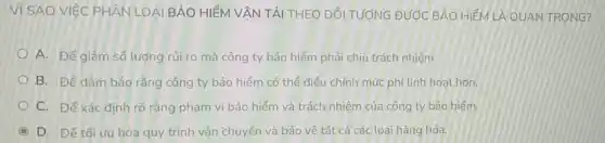 Vì SAO VIỆC PHÂN LO AI BẢO HIỂM VẬN TẢI THEO ĐỐI TƯỚNG ĐƯỚC BẢO HIỂM LÀ QUAN TRONG?
A. Đê giảm số lượng rúi ro mà công ty bảo hiểm phải chịu trách nhiệm.
B. Để đảm bảo rằng công ty bảo hiểm có thể điều chính mức phi linh hoạt hơn.
C. Để xác định rõ ràng phạm vi bảo hiểm và trách nhiệm của công ty bảo hiểm.
C D. Để tối ưu hóa quy trình vận chuyển và bảo vệ tất cả các loại hàng hóa.