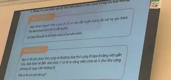 vai các nhân vật: đó thể hiện hành vi vǎn minh trong các anh hướng.
Một nhóm thanh niên cùng đi có vũ cho đội tuyến bóng đá mà họ yêu thích.
Ho bàn nhau cách có vũ đội tuyến.
Em hãy đề xuất và thể hiện cách cổ vũ vǎn minh.
TINHHUONG
TINHHUÓNG 2
Bạn Hrất yêu thích thú cưng và thường đưa thú cưng đi dao ở công viên gần
nhà. Một hôm M đến nhà chơi, H rủ M ra công viên chơi và H cho thú cung
phóng uế ngay trên đường đi.
Nếu làM, em nên làm gì?