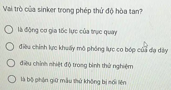 Vai trò của sinker trong phép thử độ hòa tan?
là động cơ gia tốc lực của trục quay
điều chỉnh lực khuẩy mô phỏng lực co bóp của dạ dày
điều chỉnh nhiệt độ trong bình thứ nghiệm
là bộ phận giữ mẫu thử không bị nổi lên