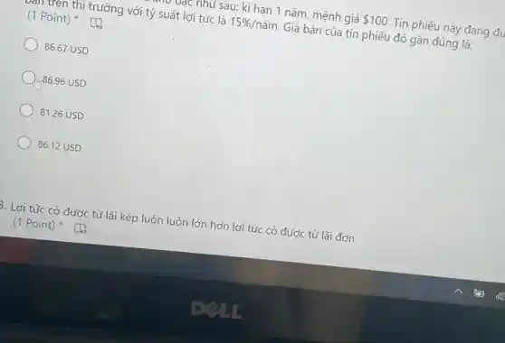 vạc như sau: kì hạn 1 nǎm, mệnh giá 100. Tín phiếu này đang đu
thị trường với tỷ suất lợi tức là 15% /ncheck (a)m Giá bán của tín phiếu đó gần đúng là:
(1 Point)
86.67 USD
Im.86.96 USD
81.26 USD
86.12 USD
B. Lợi tức có được từ lãi kép luôn luôn lớn hơn lợi tức có được từ lãi đơn
(1 Point)