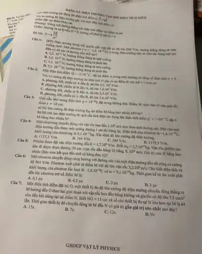 Véc tơ cường độ điện trường gây bởi một điện tích điểm có:
Lực điện trường tác dụng lên điện tích điểm q: overrightarrow (F)=qoverrightarrow (E)
3.1: DIỆN TRƯỜNG TAO BỚI DIEN TICH DIEM TẠO
Chiều:Hướng ra xa Q nếu Qgt 0; hướng về phía Q nếu Qlt 0
Phương: Trùng với đường thẳng nối điện tích điểm với điểm ta xét.
Độ lớn: E=k(vert Qvert )/(varepsilon r^2)
Câu 1: (BT) Điện trường trong khí quyền gần mặt đất có độ lớn 200V/m, hướng thẳng đứng từ trên
xuống dưới. Một electron
(-e=-1,6cdot 10^-19C) ở trong điện trường này sẽ chịu tác dụng một lực
điện có độ lớn và hướng như thế nào?
A. 3,2cdot 10^-21N
hướng thẳng đứng từ trên xuống.
B. 3,2cdot 10^-21N hướng thẳng đứng từ dưới lên.
C. 3,2cdot 10^-17N hướng thẳng đứng từ trên xuống.
D. 3,2cdot 10^-17N hướng thẳng đứng từ dưới lên.
Câu 2:
Một điện tích điểm Q=-2.10^-7C đặt tại điểm A trong môi trường có hằng số điện môi
g=2
Véc tơ cường độ điện trường do điện tích O gây ra tại điểm B với AB=7,5cm có
A. phương AB, chiều từ A đến B độ lớn 2,5cdot 10^5V/m.
B. phương AB, chiều từ B đến A,độ lớn 1,6cdot 10^5V/m.
C. phương AB, chiều từ B đến A.độ lớn 2,5cdot 10^5V/m.
D. phương AB, chiều từ A đến B độ lớn 1,6cdot 10^5V/m
Câu 3:
Quả cầu nhỏ mang điện tích q=10^-5C đặt trong không khí.Điểm M cách tâm O của quả cầu
đoạn r=10cm
a) Độ lớn cường độ điện trường E_(M) tại điểm M bằng bao nhiêu MV/m
b) Độ lớn lực điện trường do quả cầu tích điện tác dụng lên điện tích điểm q'=-10^-7C đặt ở
M bằng bao nhiêu N?
Câu 4:
Một electrong chuyển động với vận tốc ban đầu 2.10^6m/s dọc theo một đường sức điện của một
điện trường đều được một quãng đường 1 cm thì dừng lại. Điện tích của electron là -1,6cdot 10^-19C
khối lượng của electrong là 9,1cdot 10^-31kg. Xác định độ lớn cường độ điện trường.
1137,5V/m	B.
A.
284V/m
D. 1175,5V/m
Câu 5:
144V/m
Prôtôn được đặt vào điện trường đều E=1,7cdot 10^6V/m . Biết m_(p)=1,7cdot 10^-27kg Vận tốc prôtôn sau
khi đi được đoạn đường 20 cm (vận tốc đầu bằng 0)bằng X.10^6m/s. Giá trị của X bằng bao
nhiêu (làm tròn kết quả đến chữ số hàng đơn vị)?
Câu 6: Một electron chuyển động cùng hướng với đường sức của một điện trường đều rất rộng có cường
dunderset (.)(hat (o))364V/m. Electron xuất phát từ điểm M với độ lớn vận tốc 3,2cdot 10^6m/s Cho biết điện tích và
khối lượng của electron lần lượt là: -1,6cdot 10^-19C và m=9,1cdot 10^-31kg Thời gian kể từ lúc xuất phát
đến lúc electron trở về điểm M là:
A. 0,1mu s
0,2mu s
C. 2mu s
D. 3mu s
Câu 7: Một điện tích điểm đặt tại O, một thiết bị đo độ lớn cường độ điện trường chuyển động thẳng từ
M hướng đến O theo hai giai đoạn với vận tốc ban đầu bằng không và gia tốc có độ lớn 7,5cm/s^2
cho đến khi dừng lại tại điểm N.Biết NO=15cm và số chi thiết bị đo tại N lớn hơn tại M là 64
lần. Thời gian thiết bị đó chuyển động từ M đến N có giá trị gần giá trị nào nhất sau đây?
A. 15s.
B. 7s.
C. 12s.
D. 9s
Điểm đặt: tại điểm khảo sát.