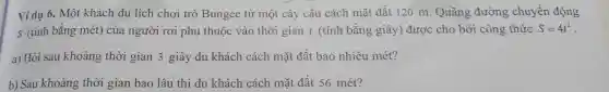 Vídụ 6. Một khách du lịch chơi trò Bungee từ một cây cầu cách mặt đất 120 m. Quãng đường x chuyển động
s (tín)1 bằng mét) của người rơi phụ thuộc vào thời gian t (tính bằng giây ) đươ c cho bởi công thức S=4t^2
a) Hỏi sau khoảng th ời gian 3 giây d 1kh ách cách mặt đất bao nhi êu mét?