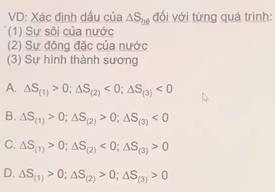 VD: Xác định dấu của Delta S_(hhat (e)) đối với từng quá trình:
(1) Sự sôi của nước
(2) Sự đông đặc của nước
(3) Sự hình thành sương
A. Delta S_((1))gt 0;Delta S_((2))lt 0;Delta S_((3))lt 0
B Delta S_((1))gt 0;Delta S_((2))gt 0;Delta S_((3))lt 0
C Delta S_((1))gt 0;Delta S_((2))lt 0;Delta S_((3))gt 0
D.
Delta S_((1))gt 0;Delta S_((2))gt 0;Delta S_((3))gt 0