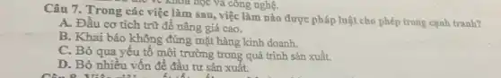 the ve khoa học và công nghệ.
Câu 7. Trong các việc làm sau, việc làm nào được pháp luật cho phép trong cạnh tranh?
A. Đầu cơ tích trữ để nâng giá cao.
B. Khai báo không đúng mặt hàng kinh doanh.
C. Bỏ qua yếu tố môi trường trong quá trình sản xuất.
D. Bỏ nhiều vốn đề đầu tư sản xuất.